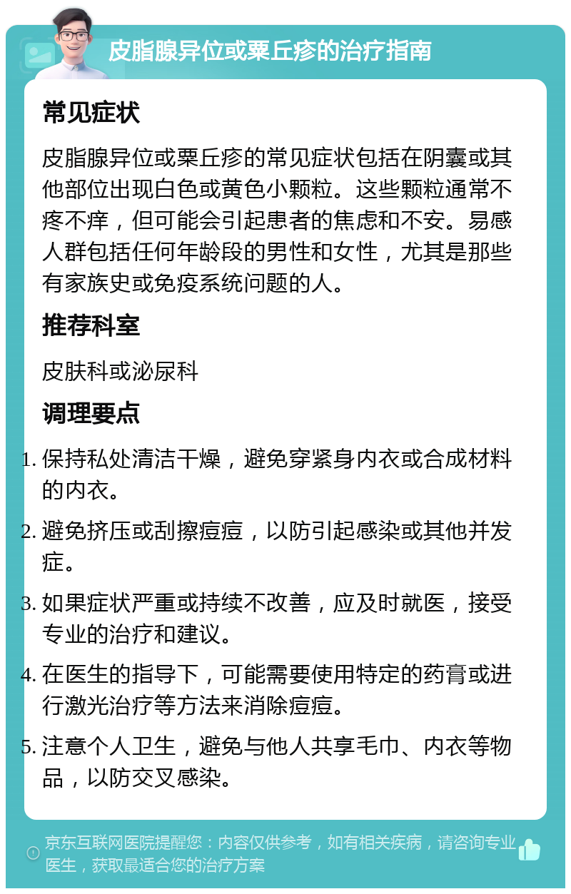 皮脂腺异位或粟丘疹的治疗指南 常见症状 皮脂腺异位或粟丘疹的常见症状包括在阴囊或其他部位出现白色或黄色小颗粒。这些颗粒通常不疼不痒，但可能会引起患者的焦虑和不安。易感人群包括任何年龄段的男性和女性，尤其是那些有家族史或免疫系统问题的人。 推荐科室 皮肤科或泌尿科 调理要点 保持私处清洁干燥，避免穿紧身内衣或合成材料的内衣。 避免挤压或刮擦痘痘，以防引起感染或其他并发症。 如果症状严重或持续不改善，应及时就医，接受专业的治疗和建议。 在医生的指导下，可能需要使用特定的药膏或进行激光治疗等方法来消除痘痘。 注意个人卫生，避免与他人共享毛巾、内衣等物品，以防交叉感染。