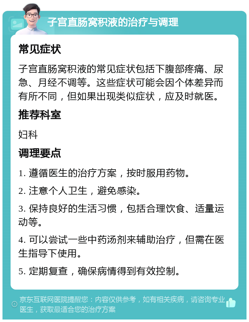 子宫直肠窝积液的治疗与调理 常见症状 子宫直肠窝积液的常见症状包括下腹部疼痛、尿急、月经不调等。这些症状可能会因个体差异而有所不同，但如果出现类似症状，应及时就医。 推荐科室 妇科 调理要点 1. 遵循医生的治疗方案，按时服用药物。 2. 注意个人卫生，避免感染。 3. 保持良好的生活习惯，包括合理饮食、适量运动等。 4. 可以尝试一些中药汤剂来辅助治疗，但需在医生指导下使用。 5. 定期复查，确保病情得到有效控制。