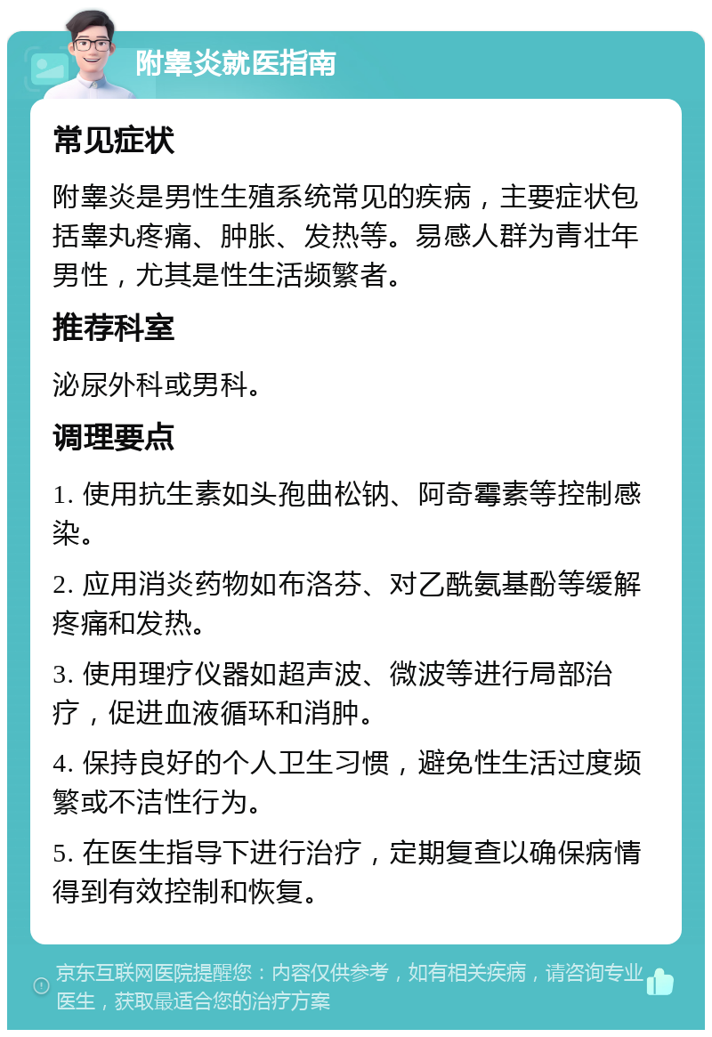 附睾炎就医指南 常见症状 附睾炎是男性生殖系统常见的疾病，主要症状包括睾丸疼痛、肿胀、发热等。易感人群为青壮年男性，尤其是性生活频繁者。 推荐科室 泌尿外科或男科。 调理要点 1. 使用抗生素如头孢曲松钠、阿奇霉素等控制感染。 2. 应用消炎药物如布洛芬、对乙酰氨基酚等缓解疼痛和发热。 3. 使用理疗仪器如超声波、微波等进行局部治疗，促进血液循环和消肿。 4. 保持良好的个人卫生习惯，避免性生活过度频繁或不洁性行为。 5. 在医生指导下进行治疗，定期复查以确保病情得到有效控制和恢复。