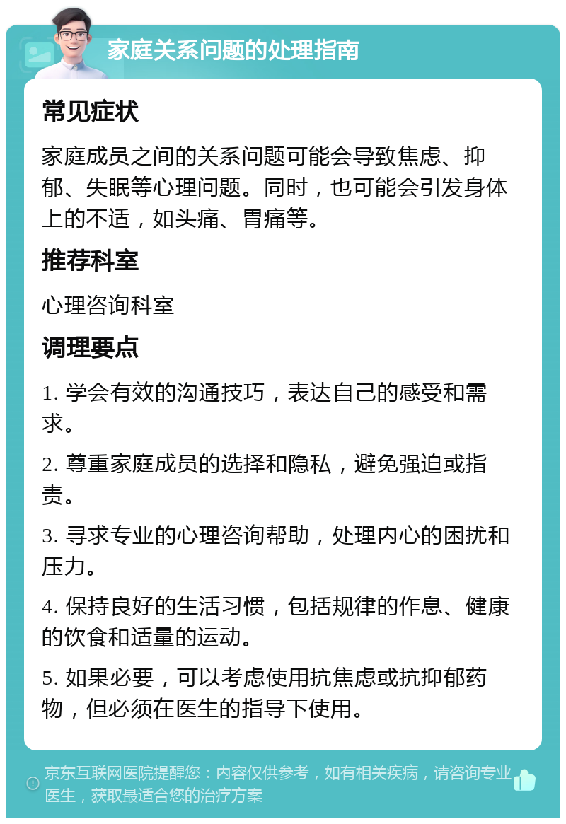 家庭关系问题的处理指南 常见症状 家庭成员之间的关系问题可能会导致焦虑、抑郁、失眠等心理问题。同时，也可能会引发身体上的不适，如头痛、胃痛等。 推荐科室 心理咨询科室 调理要点 1. 学会有效的沟通技巧，表达自己的感受和需求。 2. 尊重家庭成员的选择和隐私，避免强迫或指责。 3. 寻求专业的心理咨询帮助，处理内心的困扰和压力。 4. 保持良好的生活习惯，包括规律的作息、健康的饮食和适量的运动。 5. 如果必要，可以考虑使用抗焦虑或抗抑郁药物，但必须在医生的指导下使用。