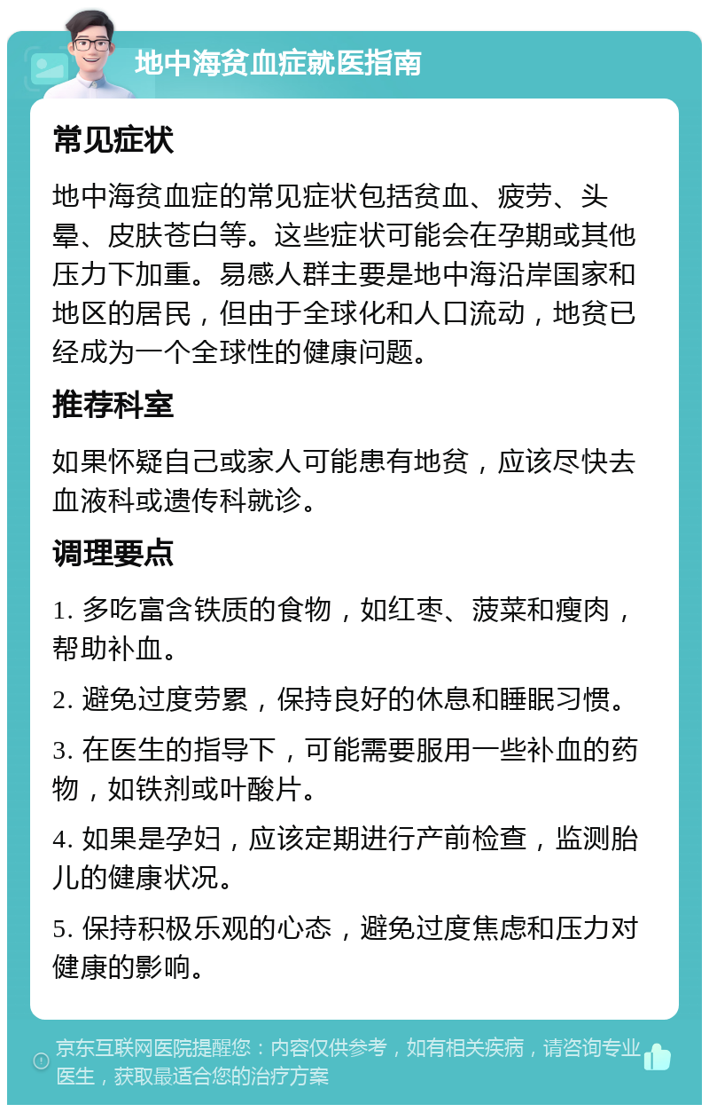 地中海贫血症就医指南 常见症状 地中海贫血症的常见症状包括贫血、疲劳、头晕、皮肤苍白等。这些症状可能会在孕期或其他压力下加重。易感人群主要是地中海沿岸国家和地区的居民，但由于全球化和人口流动，地贫已经成为一个全球性的健康问题。 推荐科室 如果怀疑自己或家人可能患有地贫，应该尽快去血液科或遗传科就诊。 调理要点 1. 多吃富含铁质的食物，如红枣、菠菜和瘦肉，帮助补血。 2. 避免过度劳累，保持良好的休息和睡眠习惯。 3. 在医生的指导下，可能需要服用一些补血的药物，如铁剂或叶酸片。 4. 如果是孕妇，应该定期进行产前检查，监测胎儿的健康状况。 5. 保持积极乐观的心态，避免过度焦虑和压力对健康的影响。