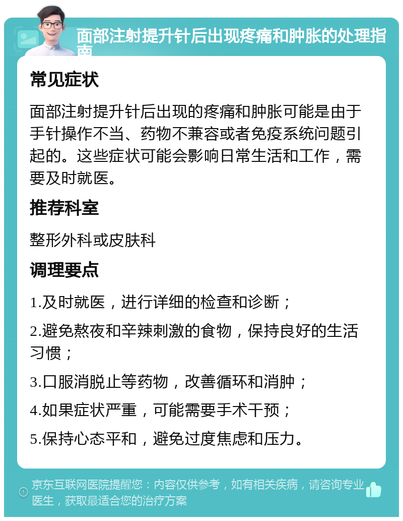 面部注射提升针后出现疼痛和肿胀的处理指南 常见症状 面部注射提升针后出现的疼痛和肿胀可能是由于手针操作不当、药物不兼容或者免疫系统问题引起的。这些症状可能会影响日常生活和工作，需要及时就医。 推荐科室 整形外科或皮肤科 调理要点 1.及时就医，进行详细的检查和诊断； 2.避免熬夜和辛辣刺激的食物，保持良好的生活习惯； 3.口服消脱止等药物，改善循环和消肿； 4.如果症状严重，可能需要手术干预； 5.保持心态平和，避免过度焦虑和压力。