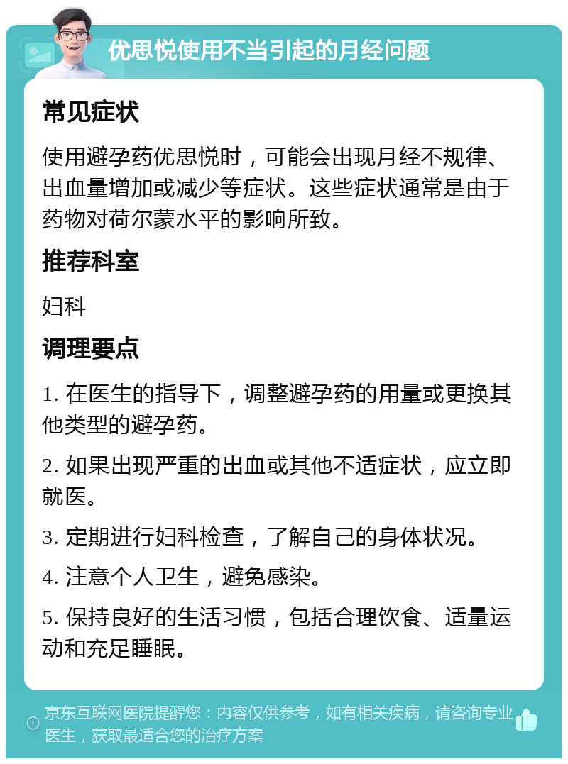 优思悦使用不当引起的月经问题 常见症状 使用避孕药优思悦时，可能会出现月经不规律、出血量增加或减少等症状。这些症状通常是由于药物对荷尔蒙水平的影响所致。 推荐科室 妇科 调理要点 1. 在医生的指导下，调整避孕药的用量或更换其他类型的避孕药。 2. 如果出现严重的出血或其他不适症状，应立即就医。 3. 定期进行妇科检查，了解自己的身体状况。 4. 注意个人卫生，避免感染。 5. 保持良好的生活习惯，包括合理饮食、适量运动和充足睡眠。