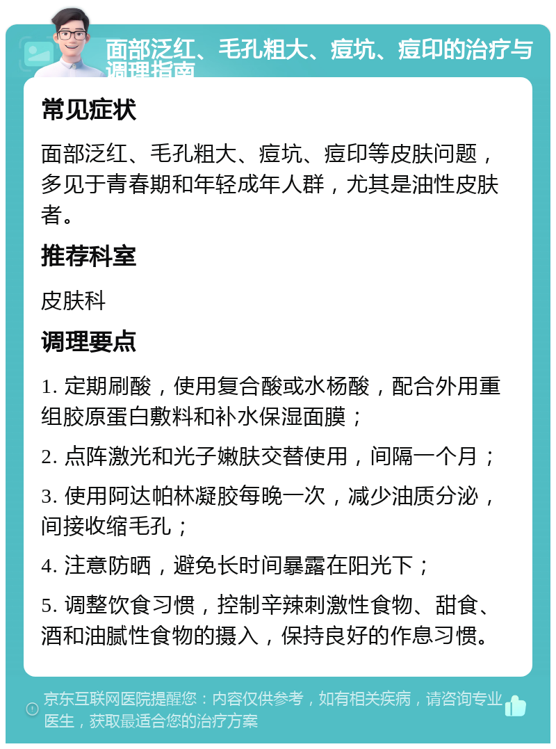 面部泛红、毛孔粗大、痘坑、痘印的治疗与调理指南 常见症状 面部泛红、毛孔粗大、痘坑、痘印等皮肤问题，多见于青春期和年轻成年人群，尤其是油性皮肤者。 推荐科室 皮肤科 调理要点 1. 定期刷酸，使用复合酸或水杨酸，配合外用重组胶原蛋白敷料和补水保湿面膜； 2. 点阵激光和光子嫩肤交替使用，间隔一个月； 3. 使用阿达帕林凝胶每晚一次，减少油质分泌，间接收缩毛孔； 4. 注意防晒，避免长时间暴露在阳光下； 5. 调整饮食习惯，控制辛辣刺激性食物、甜食、酒和油腻性食物的摄入，保持良好的作息习惯。