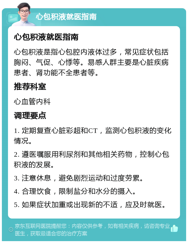 心包积液就医指南 心包积液就医指南 心包积液是指心包腔内液体过多，常见症状包括胸闷、气促、心悸等。易感人群主要是心脏疾病患者、肾功能不全患者等。 推荐科室 心血管内科 调理要点 1. 定期复查心脏彩超和CT，监测心包积液的变化情况。 2. 遵医嘱服用利尿剂和其他相关药物，控制心包积液的发展。 3. 注意休息，避免剧烈运动和过度劳累。 4. 合理饮食，限制盐分和水分的摄入。 5. 如果症状加重或出现新的不适，应及时就医。