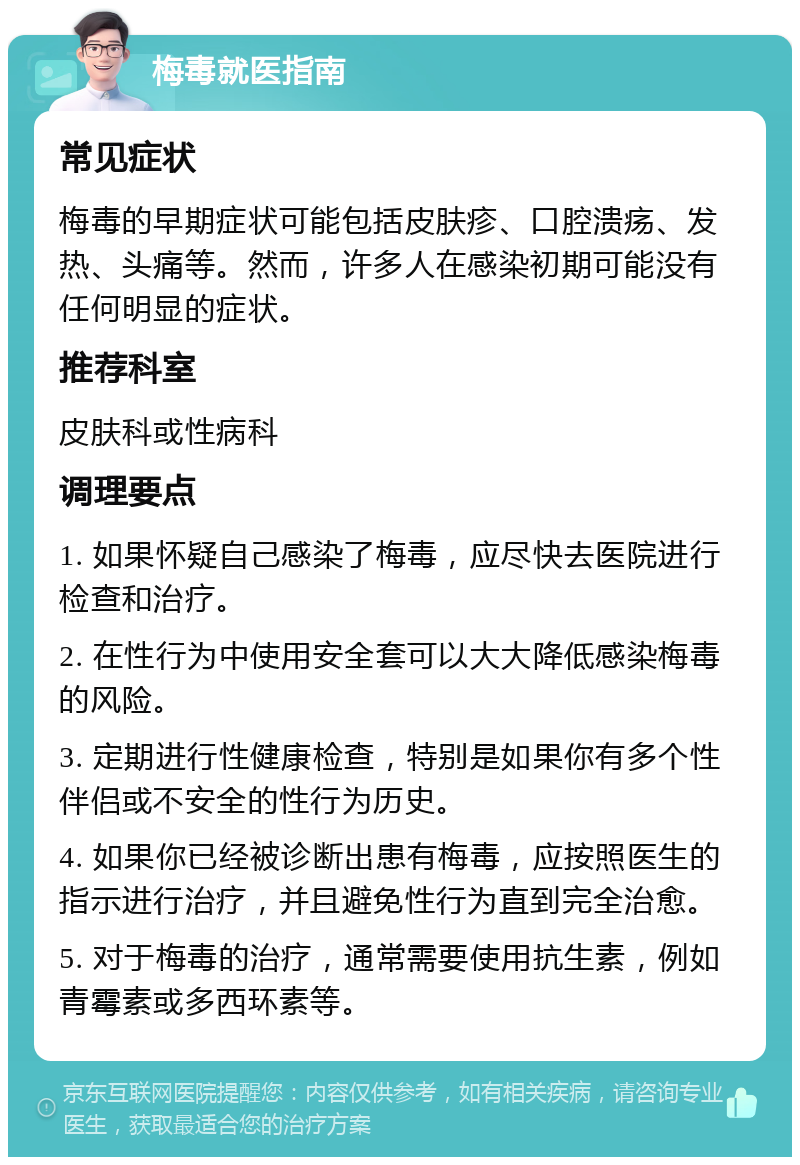 梅毒就医指南 常见症状 梅毒的早期症状可能包括皮肤疹、口腔溃疡、发热、头痛等。然而，许多人在感染初期可能没有任何明显的症状。 推荐科室 皮肤科或性病科 调理要点 1. 如果怀疑自己感染了梅毒，应尽快去医院进行检查和治疗。 2. 在性行为中使用安全套可以大大降低感染梅毒的风险。 3. 定期进行性健康检查，特别是如果你有多个性伴侣或不安全的性行为历史。 4. 如果你已经被诊断出患有梅毒，应按照医生的指示进行治疗，并且避免性行为直到完全治愈。 5. 对于梅毒的治疗，通常需要使用抗生素，例如青霉素或多西环素等。