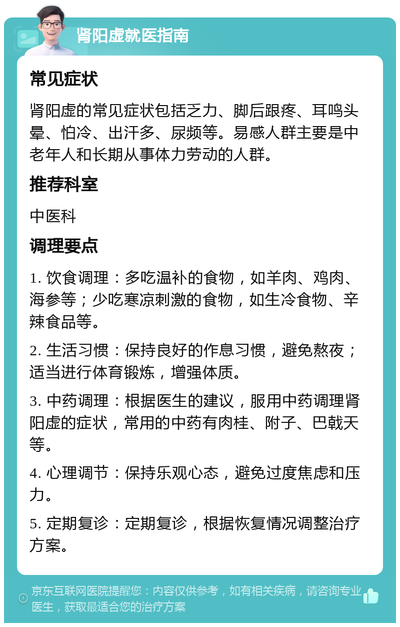 肾阳虚就医指南 常见症状 肾阳虚的常见症状包括乏力、脚后跟疼、耳鸣头晕、怕冷、出汗多、尿频等。易感人群主要是中老年人和长期从事体力劳动的人群。 推荐科室 中医科 调理要点 1. 饮食调理：多吃温补的食物，如羊肉、鸡肉、海参等；少吃寒凉刺激的食物，如生冷食物、辛辣食品等。 2. 生活习惯：保持良好的作息习惯，避免熬夜；适当进行体育锻炼，增强体质。 3. 中药调理：根据医生的建议，服用中药调理肾阳虚的症状，常用的中药有肉桂、附子、巴戟天等。 4. 心理调节：保持乐观心态，避免过度焦虑和压力。 5. 定期复诊：定期复诊，根据恢复情况调整治疗方案。