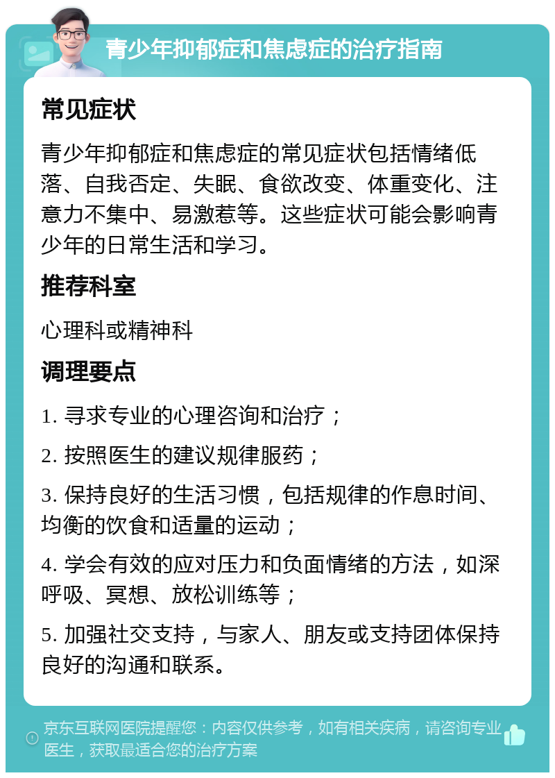 青少年抑郁症和焦虑症的治疗指南 常见症状 青少年抑郁症和焦虑症的常见症状包括情绪低落、自我否定、失眠、食欲改变、体重变化、注意力不集中、易激惹等。这些症状可能会影响青少年的日常生活和学习。 推荐科室 心理科或精神科 调理要点 1. 寻求专业的心理咨询和治疗； 2. 按照医生的建议规律服药； 3. 保持良好的生活习惯，包括规律的作息时间、均衡的饮食和适量的运动； 4. 学会有效的应对压力和负面情绪的方法，如深呼吸、冥想、放松训练等； 5. 加强社交支持，与家人、朋友或支持团体保持良好的沟通和联系。