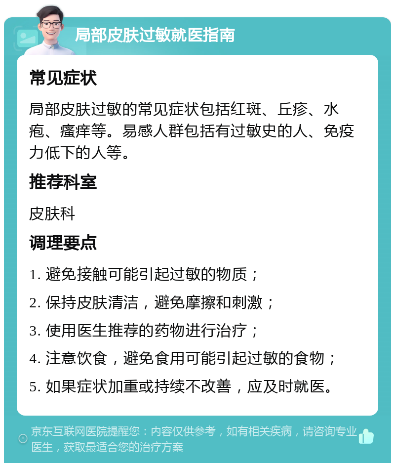 局部皮肤过敏就医指南 常见症状 局部皮肤过敏的常见症状包括红斑、丘疹、水疱、瘙痒等。易感人群包括有过敏史的人、免疫力低下的人等。 推荐科室 皮肤科 调理要点 1. 避免接触可能引起过敏的物质； 2. 保持皮肤清洁，避免摩擦和刺激； 3. 使用医生推荐的药物进行治疗； 4. 注意饮食，避免食用可能引起过敏的食物； 5. 如果症状加重或持续不改善，应及时就医。