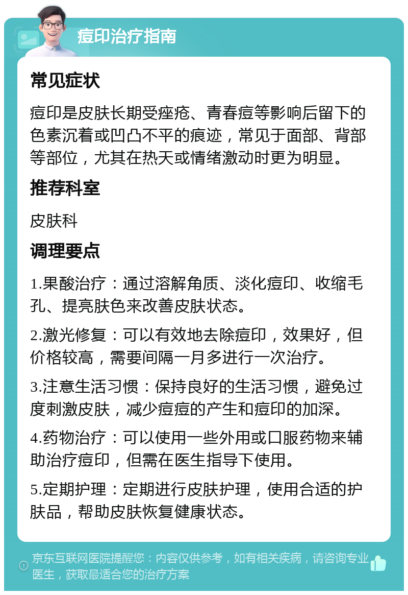 痘印治疗指南 常见症状 痘印是皮肤长期受痤疮、青春痘等影响后留下的色素沉着或凹凸不平的痕迹，常见于面部、背部等部位，尤其在热天或情绪激动时更为明显。 推荐科室 皮肤科 调理要点 1.果酸治疗：通过溶解角质、淡化痘印、收缩毛孔、提亮肤色来改善皮肤状态。 2.激光修复：可以有效地去除痘印，效果好，但价格较高，需要间隔一月多进行一次治疗。 3.注意生活习惯：保持良好的生活习惯，避免过度刺激皮肤，减少痘痘的产生和痘印的加深。 4.药物治疗：可以使用一些外用或口服药物来辅助治疗痘印，但需在医生指导下使用。 5.定期护理：定期进行皮肤护理，使用合适的护肤品，帮助皮肤恢复健康状态。