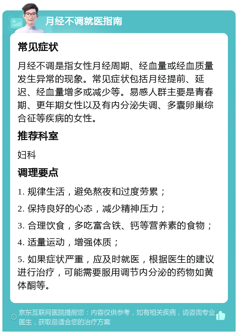 月经不调就医指南 常见症状 月经不调是指女性月经周期、经血量或经血质量发生异常的现象。常见症状包括月经提前、延迟、经血量增多或减少等。易感人群主要是青春期、更年期女性以及有内分泌失调、多囊卵巢综合征等疾病的女性。 推荐科室 妇科 调理要点 1. 规律生活，避免熬夜和过度劳累； 2. 保持良好的心态，减少精神压力； 3. 合理饮食，多吃富含铁、钙等营养素的食物； 4. 适量运动，增强体质； 5. 如果症状严重，应及时就医，根据医生的建议进行治疗，可能需要服用调节内分泌的药物如黄体酮等。