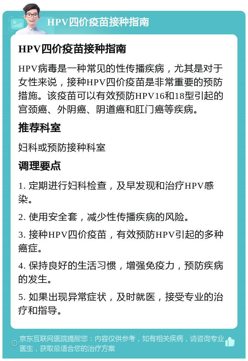 HPV四价疫苗接种指南 HPV四价疫苗接种指南 HPV病毒是一种常见的性传播疾病，尤其是对于女性来说，接种HPV四价疫苗是非常重要的预防措施。该疫苗可以有效预防HPV16和18型引起的宫颈癌、外阴癌、阴道癌和肛门癌等疾病。 推荐科室 妇科或预防接种科室 调理要点 1. 定期进行妇科检查，及早发现和治疗HPV感染。 2. 使用安全套，减少性传播疾病的风险。 3. 接种HPV四价疫苗，有效预防HPV引起的多种癌症。 4. 保持良好的生活习惯，增强免疫力，预防疾病的发生。 5. 如果出现异常症状，及时就医，接受专业的治疗和指导。