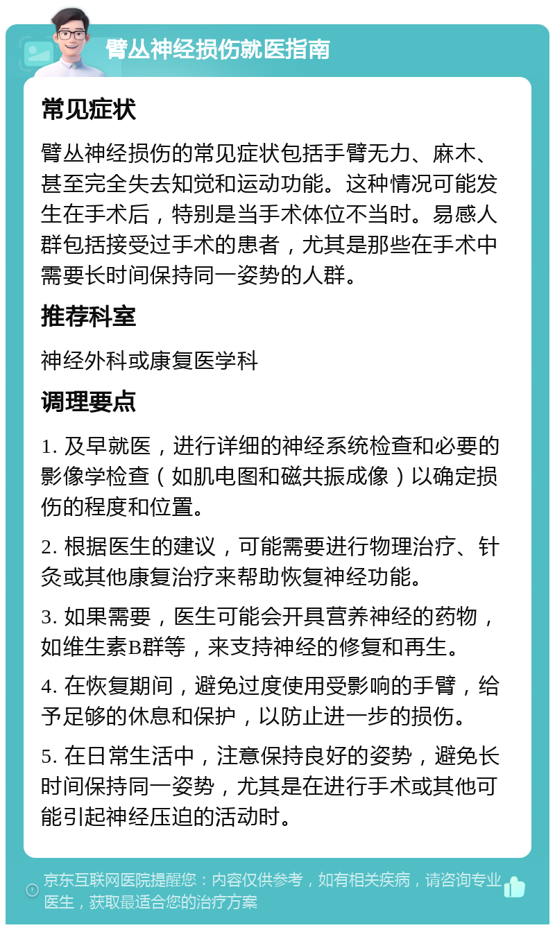 臂丛神经损伤就医指南 常见症状 臂丛神经损伤的常见症状包括手臂无力、麻木、甚至完全失去知觉和运动功能。这种情况可能发生在手术后，特别是当手术体位不当时。易感人群包括接受过手术的患者，尤其是那些在手术中需要长时间保持同一姿势的人群。 推荐科室 神经外科或康复医学科 调理要点 1. 及早就医，进行详细的神经系统检查和必要的影像学检查（如肌电图和磁共振成像）以确定损伤的程度和位置。 2. 根据医生的建议，可能需要进行物理治疗、针灸或其他康复治疗来帮助恢复神经功能。 3. 如果需要，医生可能会开具营养神经的药物，如维生素B群等，来支持神经的修复和再生。 4. 在恢复期间，避免过度使用受影响的手臂，给予足够的休息和保护，以防止进一步的损伤。 5. 在日常生活中，注意保持良好的姿势，避免长时间保持同一姿势，尤其是在进行手术或其他可能引起神经压迫的活动时。