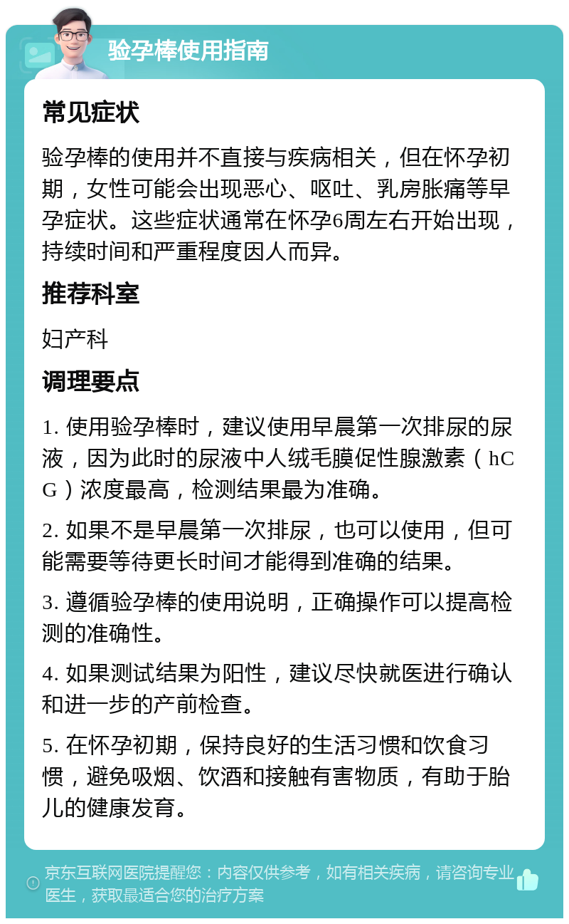 验孕棒使用指南 常见症状 验孕棒的使用并不直接与疾病相关，但在怀孕初期，女性可能会出现恶心、呕吐、乳房胀痛等早孕症状。这些症状通常在怀孕6周左右开始出现，持续时间和严重程度因人而异。 推荐科室 妇产科 调理要点 1. 使用验孕棒时，建议使用早晨第一次排尿的尿液，因为此时的尿液中人绒毛膜促性腺激素（hCG）浓度最高，检测结果最为准确。 2. 如果不是早晨第一次排尿，也可以使用，但可能需要等待更长时间才能得到准确的结果。 3. 遵循验孕棒的使用说明，正确操作可以提高检测的准确性。 4. 如果测试结果为阳性，建议尽快就医进行确认和进一步的产前检查。 5. 在怀孕初期，保持良好的生活习惯和饮食习惯，避免吸烟、饮酒和接触有害物质，有助于胎儿的健康发育。