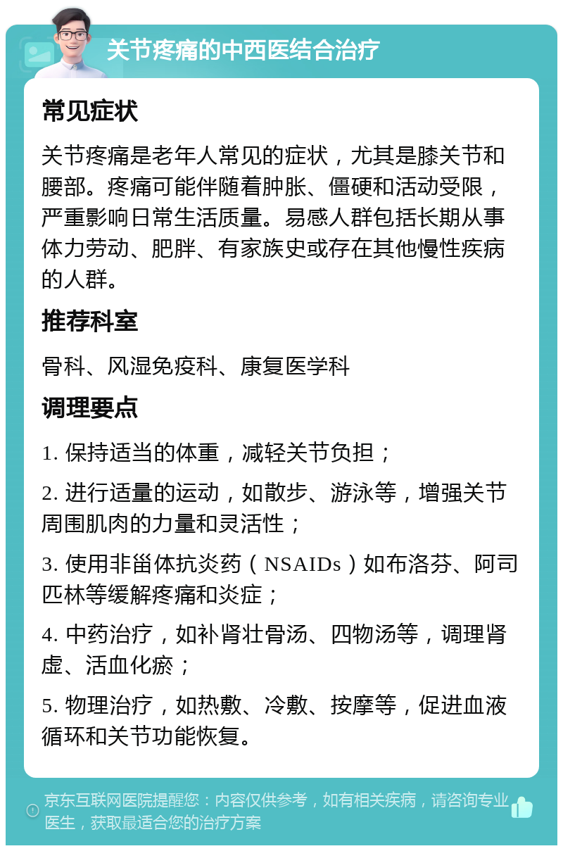 关节疼痛的中西医结合治疗 常见症状 关节疼痛是老年人常见的症状，尤其是膝关节和腰部。疼痛可能伴随着肿胀、僵硬和活动受限，严重影响日常生活质量。易感人群包括长期从事体力劳动、肥胖、有家族史或存在其他慢性疾病的人群。 推荐科室 骨科、风湿免疫科、康复医学科 调理要点 1. 保持适当的体重，减轻关节负担； 2. 进行适量的运动，如散步、游泳等，增强关节周围肌肉的力量和灵活性； 3. 使用非甾体抗炎药（NSAIDs）如布洛芬、阿司匹林等缓解疼痛和炎症； 4. 中药治疗，如补肾壮骨汤、四物汤等，调理肾虚、活血化瘀； 5. 物理治疗，如热敷、冷敷、按摩等，促进血液循环和关节功能恢复。