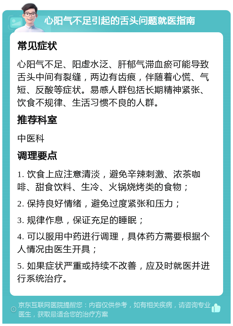 心阳气不足引起的舌头问题就医指南 常见症状 心阳气不足、阳虚水泛、肝郁气滞血瘀可能导致舌头中间有裂缝，两边有齿痕，伴随着心慌、气短、反酸等症状。易感人群包括长期精神紧张、饮食不规律、生活习惯不良的人群。 推荐科室 中医科 调理要点 1. 饮食上应注意清淡，避免辛辣刺激、浓茶咖啡、甜食饮料、生冷、火锅烧烤类的食物； 2. 保持良好情绪，避免过度紧张和压力； 3. 规律作息，保证充足的睡眠； 4. 可以服用中药进行调理，具体药方需要根据个人情况由医生开具； 5. 如果症状严重或持续不改善，应及时就医并进行系统治疗。