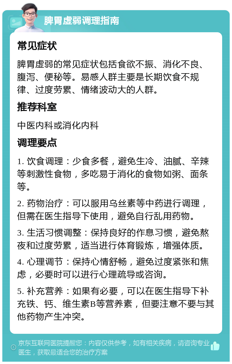 脾胃虚弱调理指南 常见症状 脾胃虚弱的常见症状包括食欲不振、消化不良、腹泻、便秘等。易感人群主要是长期饮食不规律、过度劳累、情绪波动大的人群。 推荐科室 中医内科或消化内科 调理要点 1. 饮食调理：少食多餐，避免生冷、油腻、辛辣等刺激性食物，多吃易于消化的食物如粥、面条等。 2. 药物治疗：可以服用乌丝素等中药进行调理，但需在医生指导下使用，避免自行乱用药物。 3. 生活习惯调整：保持良好的作息习惯，避免熬夜和过度劳累，适当进行体育锻炼，增强体质。 4. 心理调节：保持心情舒畅，避免过度紧张和焦虑，必要时可以进行心理疏导或咨询。 5. 补充营养：如果有必要，可以在医生指导下补充铁、钙、维生素B等营养素，但要注意不要与其他药物产生冲突。