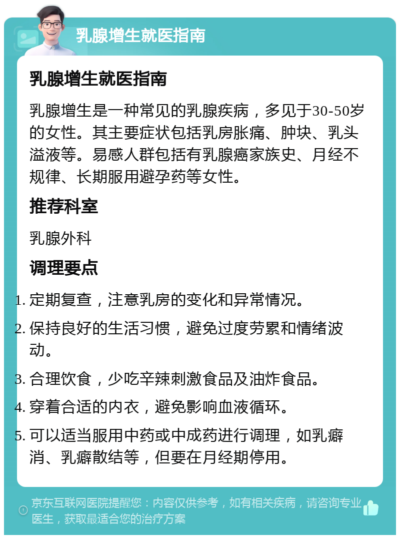 乳腺增生就医指南 乳腺增生就医指南 乳腺增生是一种常见的乳腺疾病，多见于30-50岁的女性。其主要症状包括乳房胀痛、肿块、乳头溢液等。易感人群包括有乳腺癌家族史、月经不规律、长期服用避孕药等女性。 推荐科室 乳腺外科 调理要点 定期复查，注意乳房的变化和异常情况。 保持良好的生活习惯，避免过度劳累和情绪波动。 合理饮食，少吃辛辣刺激食品及油炸食品。 穿着合适的内衣，避免影响血液循环。 可以适当服用中药或中成药进行调理，如乳癖消、乳癖散结等，但要在月经期停用。