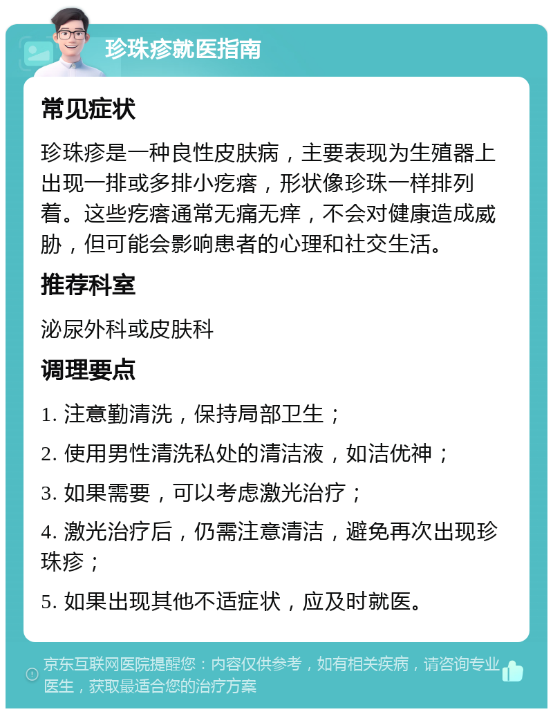 珍珠疹就医指南 常见症状 珍珠疹是一种良性皮肤病，主要表现为生殖器上出现一排或多排小疙瘩，形状像珍珠一样排列着。这些疙瘩通常无痛无痒，不会对健康造成威胁，但可能会影响患者的心理和社交生活。 推荐科室 泌尿外科或皮肤科 调理要点 1. 注意勤清洗，保持局部卫生； 2. 使用男性清洗私处的清洁液，如洁优神； 3. 如果需要，可以考虑激光治疗； 4. 激光治疗后，仍需注意清洁，避免再次出现珍珠疹； 5. 如果出现其他不适症状，应及时就医。