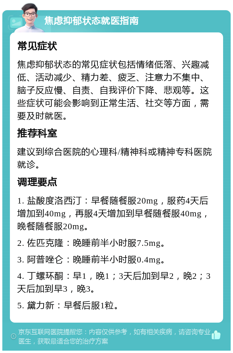 焦虑抑郁状态就医指南 常见症状 焦虑抑郁状态的常见症状包括情绪低落、兴趣减低、活动减少、精力差、疲乏、注意力不集中、脑子反应慢、自责、自我评价下降、悲观等。这些症状可能会影响到正常生活、社交等方面，需要及时就医。 推荐科室 建议到综合医院的心理科/精神科或精神专科医院就诊。 调理要点 1. 盐酸度洛西汀：早餐随餐服20mg，服药4天后增加到40mg，再服4天增加到早餐随餐服40mg，晚餐随餐服20mg。 2. 佐匹克隆：晚睡前半小时服7.5mg。 3. 阿普唑仑：晚睡前半小时服0.4mg。 4. 丁螺环酮：早1，晚1；3天后加到早2，晚2；3天后加到早3，晚3。 5. 黛力新：早餐后服1粒。