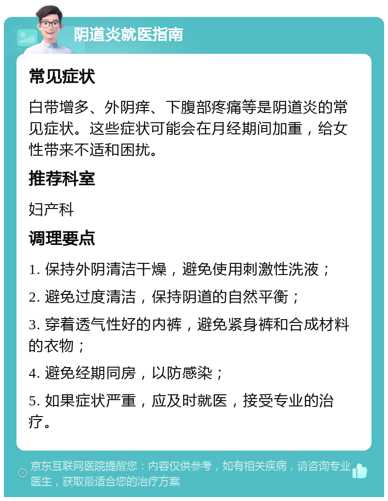 阴道炎就医指南 常见症状 白带增多、外阴痒、下腹部疼痛等是阴道炎的常见症状。这些症状可能会在月经期间加重，给女性带来不适和困扰。 推荐科室 妇产科 调理要点 1. 保持外阴清洁干燥，避免使用刺激性洗液； 2. 避免过度清洁，保持阴道的自然平衡； 3. 穿着透气性好的内裤，避免紧身裤和合成材料的衣物； 4. 避免经期同房，以防感染； 5. 如果症状严重，应及时就医，接受专业的治疗。