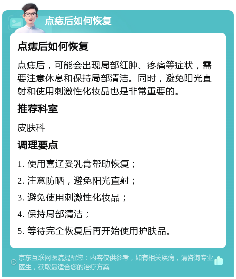 点痣后如何恢复 点痣后如何恢复 点痣后，可能会出现局部红肿、疼痛等症状，需要注意休息和保持局部清洁。同时，避免阳光直射和使用刺激性化妆品也是非常重要的。 推荐科室 皮肤科 调理要点 1. 使用喜辽妥乳膏帮助恢复； 2. 注意防晒，避免阳光直射； 3. 避免使用刺激性化妆品； 4. 保持局部清洁； 5. 等待完全恢复后再开始使用护肤品。