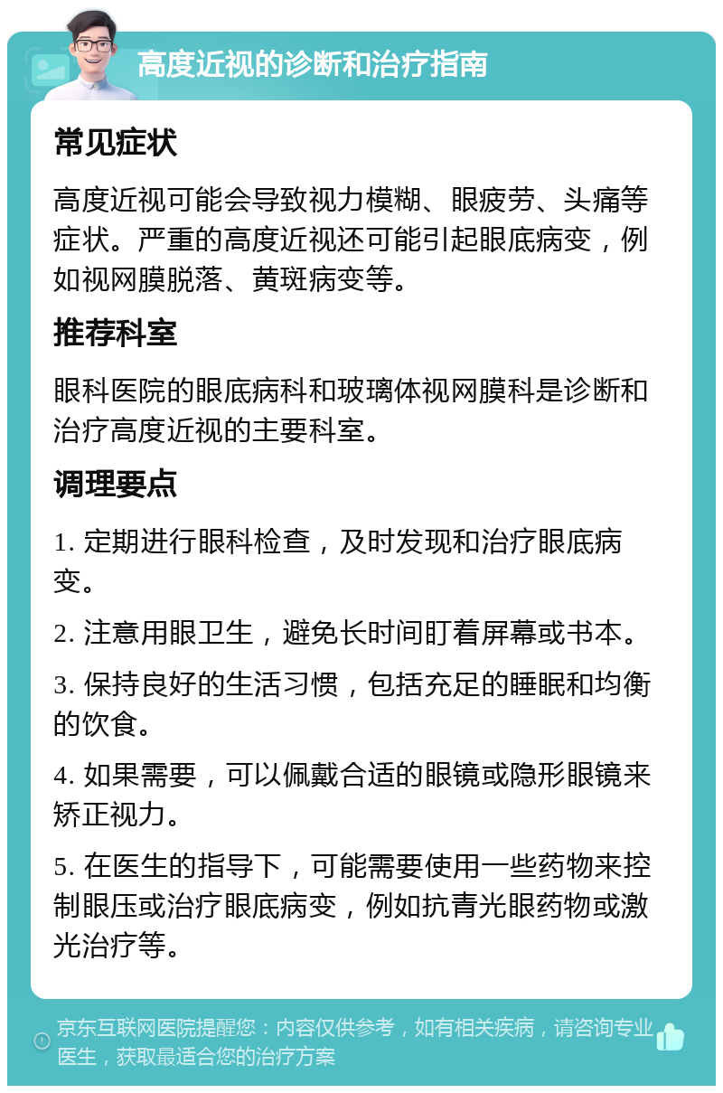 高度近视的诊断和治疗指南 常见症状 高度近视可能会导致视力模糊、眼疲劳、头痛等症状。严重的高度近视还可能引起眼底病变，例如视网膜脱落、黄斑病变等。 推荐科室 眼科医院的眼底病科和玻璃体视网膜科是诊断和治疗高度近视的主要科室。 调理要点 1. 定期进行眼科检查，及时发现和治疗眼底病变。 2. 注意用眼卫生，避免长时间盯着屏幕或书本。 3. 保持良好的生活习惯，包括充足的睡眠和均衡的饮食。 4. 如果需要，可以佩戴合适的眼镜或隐形眼镜来矫正视力。 5. 在医生的指导下，可能需要使用一些药物来控制眼压或治疗眼底病变，例如抗青光眼药物或激光治疗等。