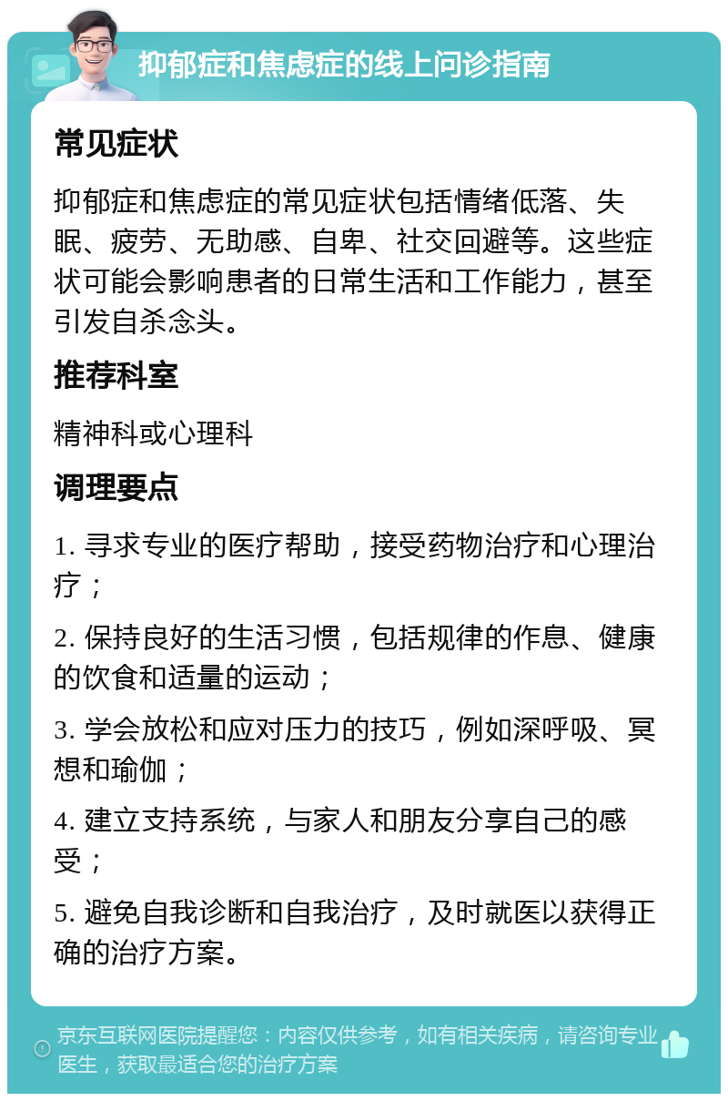 抑郁症和焦虑症的线上问诊指南 常见症状 抑郁症和焦虑症的常见症状包括情绪低落、失眠、疲劳、无助感、自卑、社交回避等。这些症状可能会影响患者的日常生活和工作能力，甚至引发自杀念头。 推荐科室 精神科或心理科 调理要点 1. 寻求专业的医疗帮助，接受药物治疗和心理治疗； 2. 保持良好的生活习惯，包括规律的作息、健康的饮食和适量的运动； 3. 学会放松和应对压力的技巧，例如深呼吸、冥想和瑜伽； 4. 建立支持系统，与家人和朋友分享自己的感受； 5. 避免自我诊断和自我治疗，及时就医以获得正确的治疗方案。