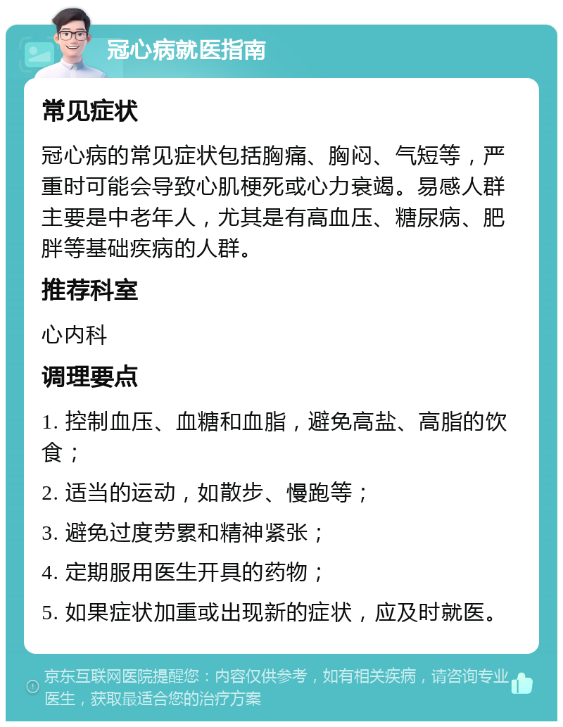 冠心病就医指南 常见症状 冠心病的常见症状包括胸痛、胸闷、气短等，严重时可能会导致心肌梗死或心力衰竭。易感人群主要是中老年人，尤其是有高血压、糖尿病、肥胖等基础疾病的人群。 推荐科室 心内科 调理要点 1. 控制血压、血糖和血脂，避免高盐、高脂的饮食； 2. 适当的运动，如散步、慢跑等； 3. 避免过度劳累和精神紧张； 4. 定期服用医生开具的药物； 5. 如果症状加重或出现新的症状，应及时就医。