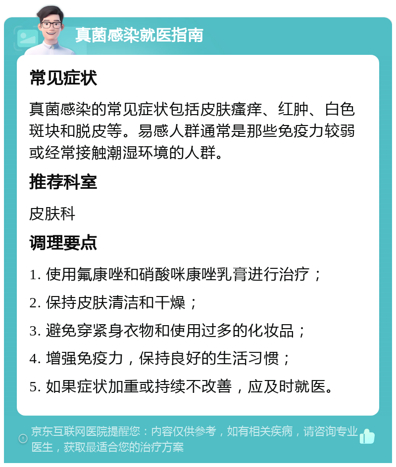 真菌感染就医指南 常见症状 真菌感染的常见症状包括皮肤瘙痒、红肿、白色斑块和脱皮等。易感人群通常是那些免疫力较弱或经常接触潮湿环境的人群。 推荐科室 皮肤科 调理要点 1. 使用氟康唑和硝酸咪康唑乳膏进行治疗； 2. 保持皮肤清洁和干燥； 3. 避免穿紧身衣物和使用过多的化妆品； 4. 增强免疫力，保持良好的生活习惯； 5. 如果症状加重或持续不改善，应及时就医。