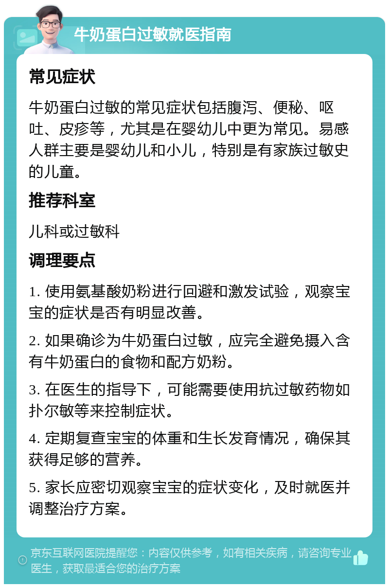 牛奶蛋白过敏就医指南 常见症状 牛奶蛋白过敏的常见症状包括腹泻、便秘、呕吐、皮疹等，尤其是在婴幼儿中更为常见。易感人群主要是婴幼儿和小儿，特别是有家族过敏史的儿童。 推荐科室 儿科或过敏科 调理要点 1. 使用氨基酸奶粉进行回避和激发试验，观察宝宝的症状是否有明显改善。 2. 如果确诊为牛奶蛋白过敏，应完全避免摄入含有牛奶蛋白的食物和配方奶粉。 3. 在医生的指导下，可能需要使用抗过敏药物如扑尔敏等来控制症状。 4. 定期复查宝宝的体重和生长发育情况，确保其获得足够的营养。 5. 家长应密切观察宝宝的症状变化，及时就医并调整治疗方案。