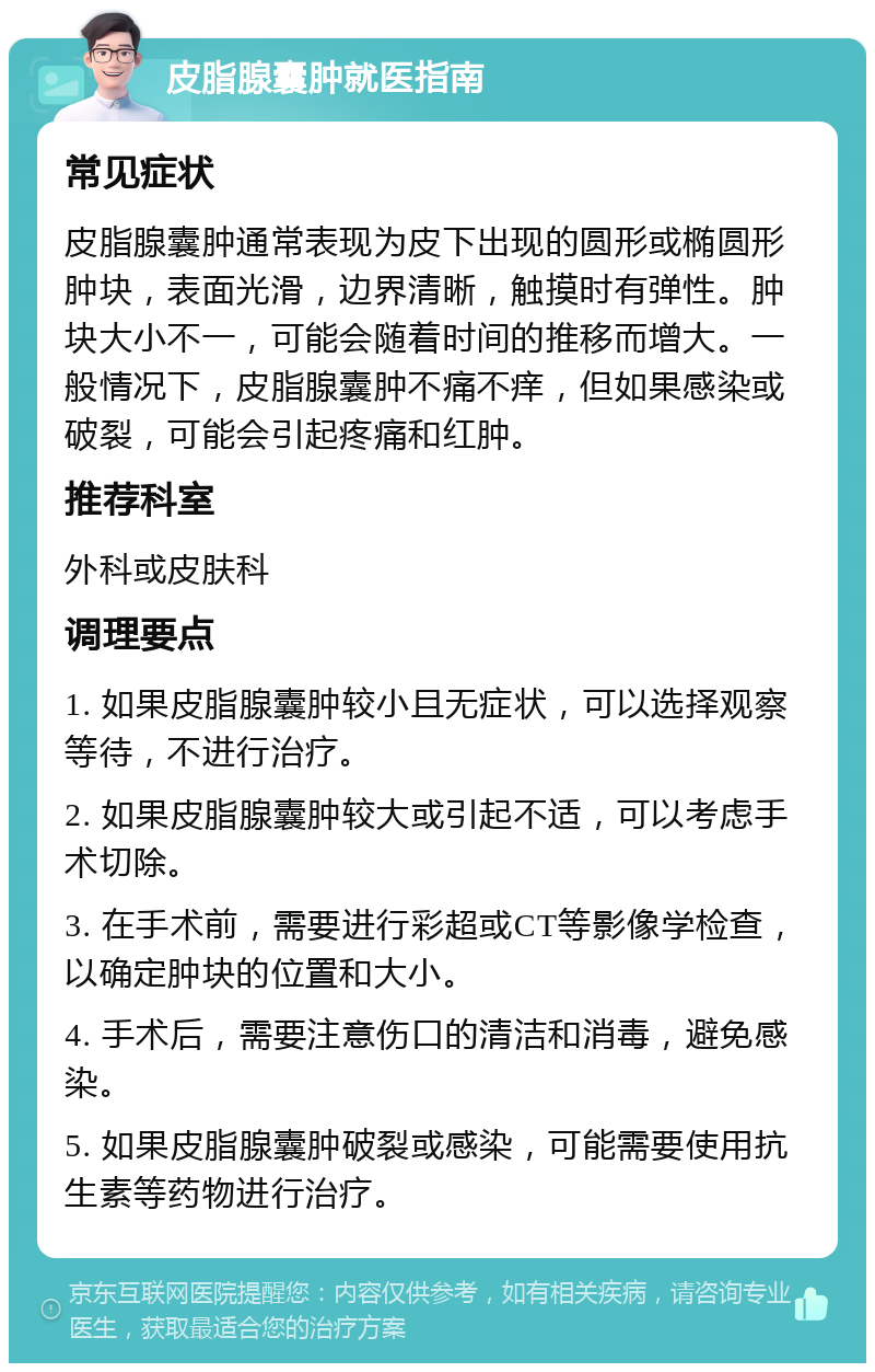 皮脂腺囊肿就医指南 常见症状 皮脂腺囊肿通常表现为皮下出现的圆形或椭圆形肿块，表面光滑，边界清晰，触摸时有弹性。肿块大小不一，可能会随着时间的推移而增大。一般情况下，皮脂腺囊肿不痛不痒，但如果感染或破裂，可能会引起疼痛和红肿。 推荐科室 外科或皮肤科 调理要点 1. 如果皮脂腺囊肿较小且无症状，可以选择观察等待，不进行治疗。 2. 如果皮脂腺囊肿较大或引起不适，可以考虑手术切除。 3. 在手术前，需要进行彩超或CT等影像学检查，以确定肿块的位置和大小。 4. 手术后，需要注意伤口的清洁和消毒，避免感染。 5. 如果皮脂腺囊肿破裂或感染，可能需要使用抗生素等药物进行治疗。