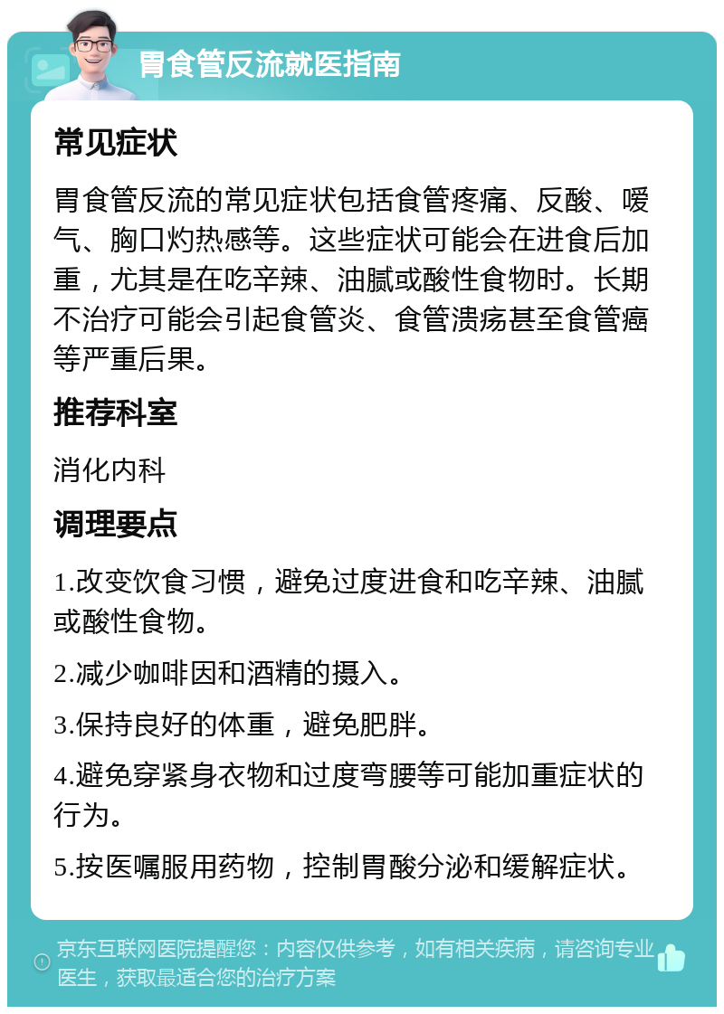 胃食管反流就医指南 常见症状 胃食管反流的常见症状包括食管疼痛、反酸、嗳气、胸口灼热感等。这些症状可能会在进食后加重，尤其是在吃辛辣、油腻或酸性食物时。长期不治疗可能会引起食管炎、食管溃疡甚至食管癌等严重后果。 推荐科室 消化内科 调理要点 1.改变饮食习惯，避免过度进食和吃辛辣、油腻或酸性食物。 2.减少咖啡因和酒精的摄入。 3.保持良好的体重，避免肥胖。 4.避免穿紧身衣物和过度弯腰等可能加重症状的行为。 5.按医嘱服用药物，控制胃酸分泌和缓解症状。