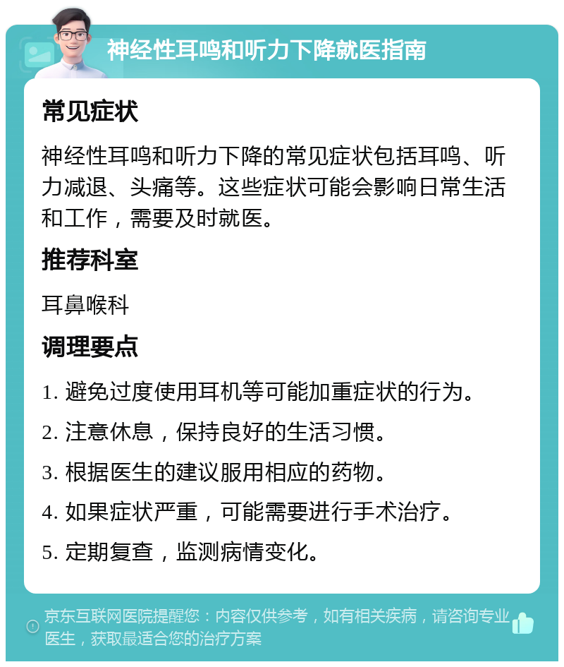 神经性耳鸣和听力下降就医指南 常见症状 神经性耳鸣和听力下降的常见症状包括耳鸣、听力减退、头痛等。这些症状可能会影响日常生活和工作，需要及时就医。 推荐科室 耳鼻喉科 调理要点 1. 避免过度使用耳机等可能加重症状的行为。 2. 注意休息，保持良好的生活习惯。 3. 根据医生的建议服用相应的药物。 4. 如果症状严重，可能需要进行手术治疗。 5. 定期复查，监测病情变化。