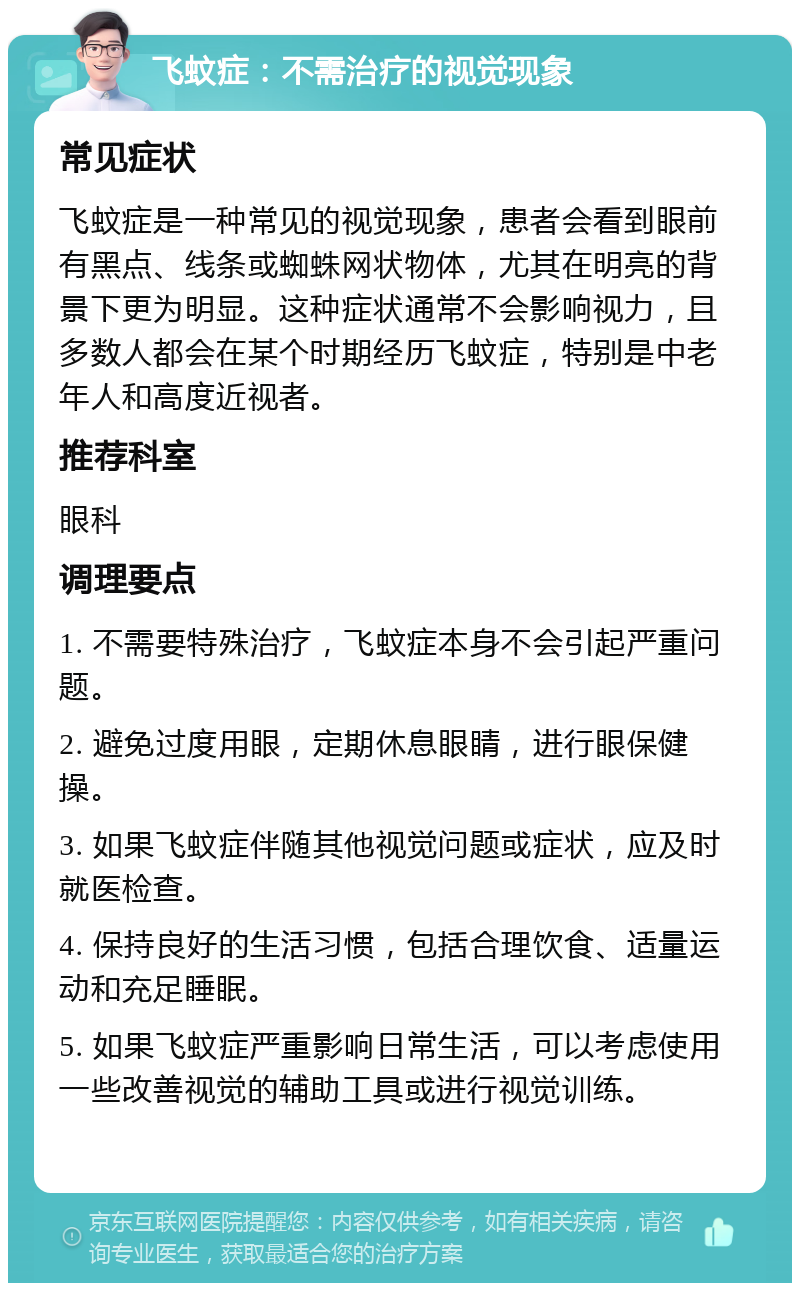 飞蚊症：不需治疗的视觉现象 常见症状 飞蚊症是一种常见的视觉现象，患者会看到眼前有黑点、线条或蜘蛛网状物体，尤其在明亮的背景下更为明显。这种症状通常不会影响视力，且多数人都会在某个时期经历飞蚊症，特别是中老年人和高度近视者。 推荐科室 眼科 调理要点 1. 不需要特殊治疗，飞蚊症本身不会引起严重问题。 2. 避免过度用眼，定期休息眼睛，进行眼保健操。 3. 如果飞蚊症伴随其他视觉问题或症状，应及时就医检查。 4. 保持良好的生活习惯，包括合理饮食、适量运动和充足睡眠。 5. 如果飞蚊症严重影响日常生活，可以考虑使用一些改善视觉的辅助工具或进行视觉训练。