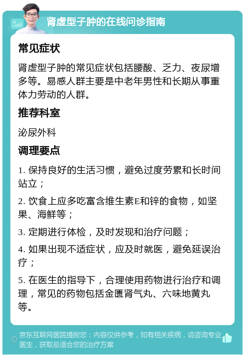 肾虚型子肿的在线问诊指南 常见症状 肾虚型子肿的常见症状包括腰酸、乏力、夜尿增多等。易感人群主要是中老年男性和长期从事重体力劳动的人群。 推荐科室 泌尿外科 调理要点 1. 保持良好的生活习惯，避免过度劳累和长时间站立； 2. 饮食上应多吃富含维生素E和锌的食物，如坚果、海鲜等； 3. 定期进行体检，及时发现和治疗问题； 4. 如果出现不适症状，应及时就医，避免延误治疗； 5. 在医生的指导下，合理使用药物进行治疗和调理，常见的药物包括金匮肾气丸、六味地黄丸等。