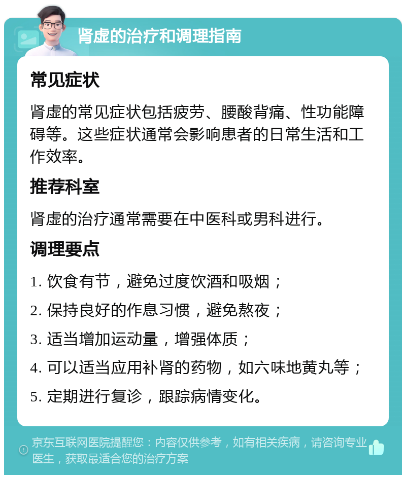 肾虚的治疗和调理指南 常见症状 肾虚的常见症状包括疲劳、腰酸背痛、性功能障碍等。这些症状通常会影响患者的日常生活和工作效率。 推荐科室 肾虚的治疗通常需要在中医科或男科进行。 调理要点 1. 饮食有节，避免过度饮酒和吸烟； 2. 保持良好的作息习惯，避免熬夜； 3. 适当增加运动量，增强体质； 4. 可以适当应用补肾的药物，如六味地黄丸等； 5. 定期进行复诊，跟踪病情变化。