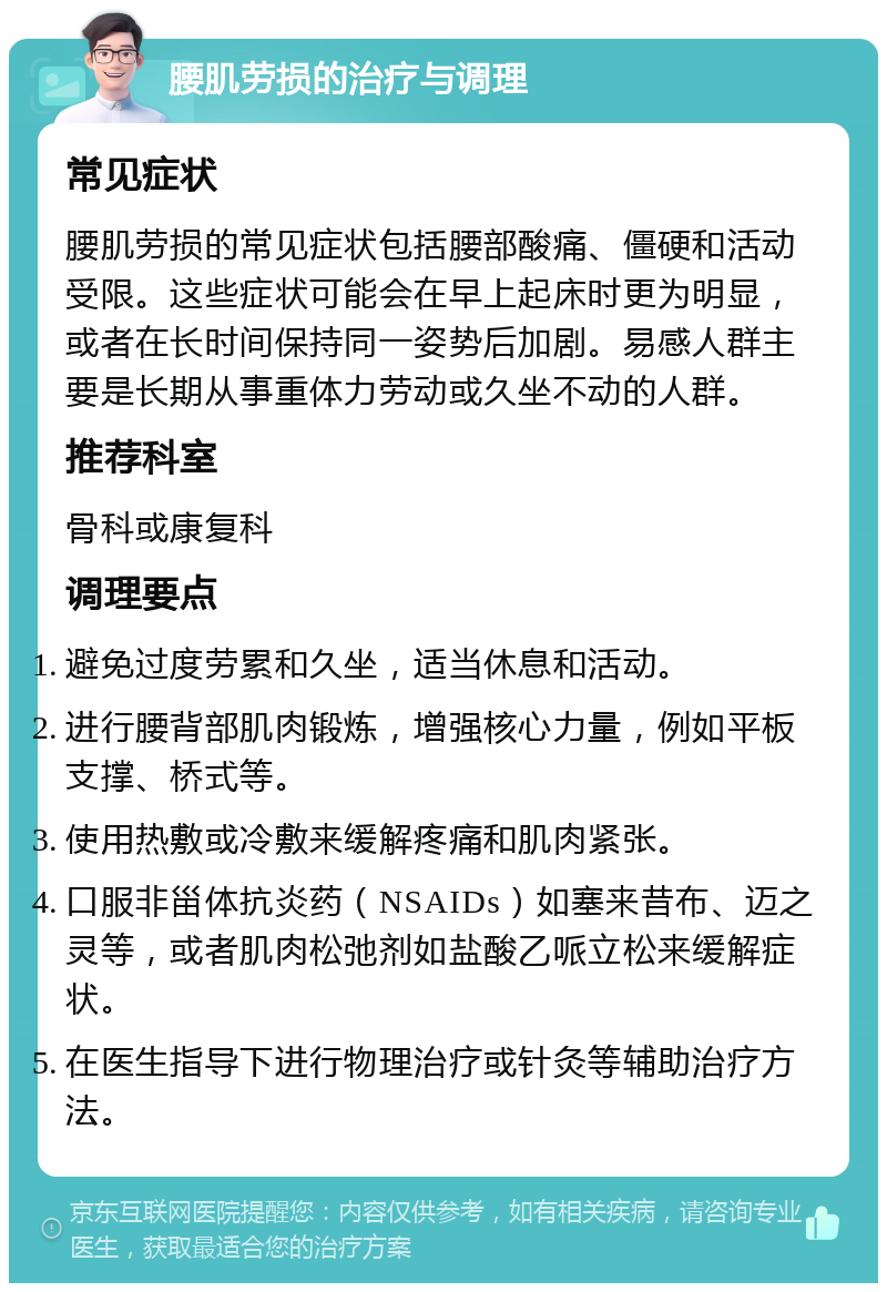 腰肌劳损的治疗与调理 常见症状 腰肌劳损的常见症状包括腰部酸痛、僵硬和活动受限。这些症状可能会在早上起床时更为明显，或者在长时间保持同一姿势后加剧。易感人群主要是长期从事重体力劳动或久坐不动的人群。 推荐科室 骨科或康复科 调理要点 避免过度劳累和久坐，适当休息和活动。 进行腰背部肌肉锻炼，增强核心力量，例如平板支撑、桥式等。 使用热敷或冷敷来缓解疼痛和肌肉紧张。 口服非甾体抗炎药（NSAIDs）如塞来昔布、迈之灵等，或者肌肉松弛剂如盐酸乙哌立松来缓解症状。 在医生指导下进行物理治疗或针灸等辅助治疗方法。