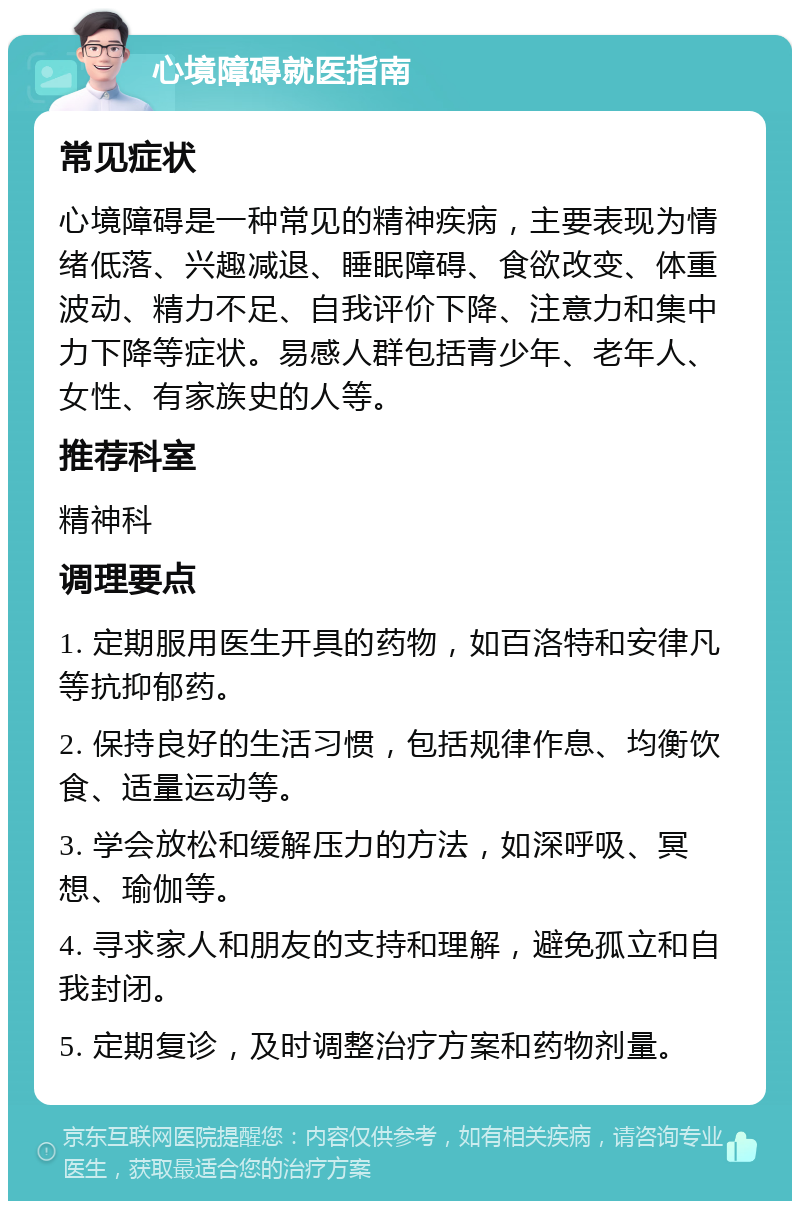 心境障碍就医指南 常见症状 心境障碍是一种常见的精神疾病，主要表现为情绪低落、兴趣减退、睡眠障碍、食欲改变、体重波动、精力不足、自我评价下降、注意力和集中力下降等症状。易感人群包括青少年、老年人、女性、有家族史的人等。 推荐科室 精神科 调理要点 1. 定期服用医生开具的药物，如百洛特和安律凡等抗抑郁药。 2. 保持良好的生活习惯，包括规律作息、均衡饮食、适量运动等。 3. 学会放松和缓解压力的方法，如深呼吸、冥想、瑜伽等。 4. 寻求家人和朋友的支持和理解，避免孤立和自我封闭。 5. 定期复诊，及时调整治疗方案和药物剂量。