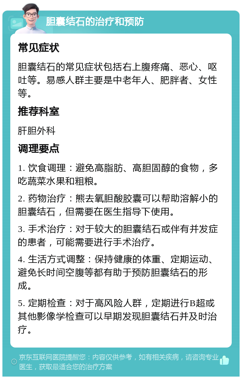 胆囊结石的治疗和预防 常见症状 胆囊结石的常见症状包括右上腹疼痛、恶心、呕吐等。易感人群主要是中老年人、肥胖者、女性等。 推荐科室 肝胆外科 调理要点 1. 饮食调理：避免高脂肪、高胆固醇的食物，多吃蔬菜水果和粗粮。 2. 药物治疗：熊去氧胆酸胶囊可以帮助溶解小的胆囊结石，但需要在医生指导下使用。 3. 手术治疗：对于较大的胆囊结石或伴有并发症的患者，可能需要进行手术治疗。 4. 生活方式调整：保持健康的体重、定期运动、避免长时间空腹等都有助于预防胆囊结石的形成。 5. 定期检查：对于高风险人群，定期进行B超或其他影像学检查可以早期发现胆囊结石并及时治疗。