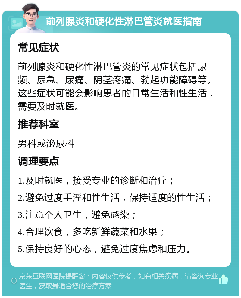 前列腺炎和硬化性淋巴管炎就医指南 常见症状 前列腺炎和硬化性淋巴管炎的常见症状包括尿频、尿急、尿痛、阴茎疼痛、勃起功能障碍等。这些症状可能会影响患者的日常生活和性生活，需要及时就医。 推荐科室 男科或泌尿科 调理要点 1.及时就医，接受专业的诊断和治疗； 2.避免过度手淫和性生活，保持适度的性生活； 3.注意个人卫生，避免感染； 4.合理饮食，多吃新鲜蔬菜和水果； 5.保持良好的心态，避免过度焦虑和压力。