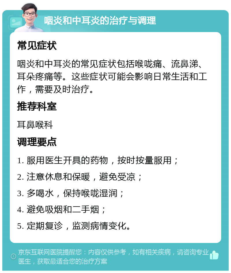 咽炎和中耳炎的治疗与调理 常见症状 咽炎和中耳炎的常见症状包括喉咙痛、流鼻涕、耳朵疼痛等。这些症状可能会影响日常生活和工作，需要及时治疗。 推荐科室 耳鼻喉科 调理要点 1. 服用医生开具的药物，按时按量服用； 2. 注意休息和保暖，避免受凉； 3. 多喝水，保持喉咙湿润； 4. 避免吸烟和二手烟； 5. 定期复诊，监测病情变化。