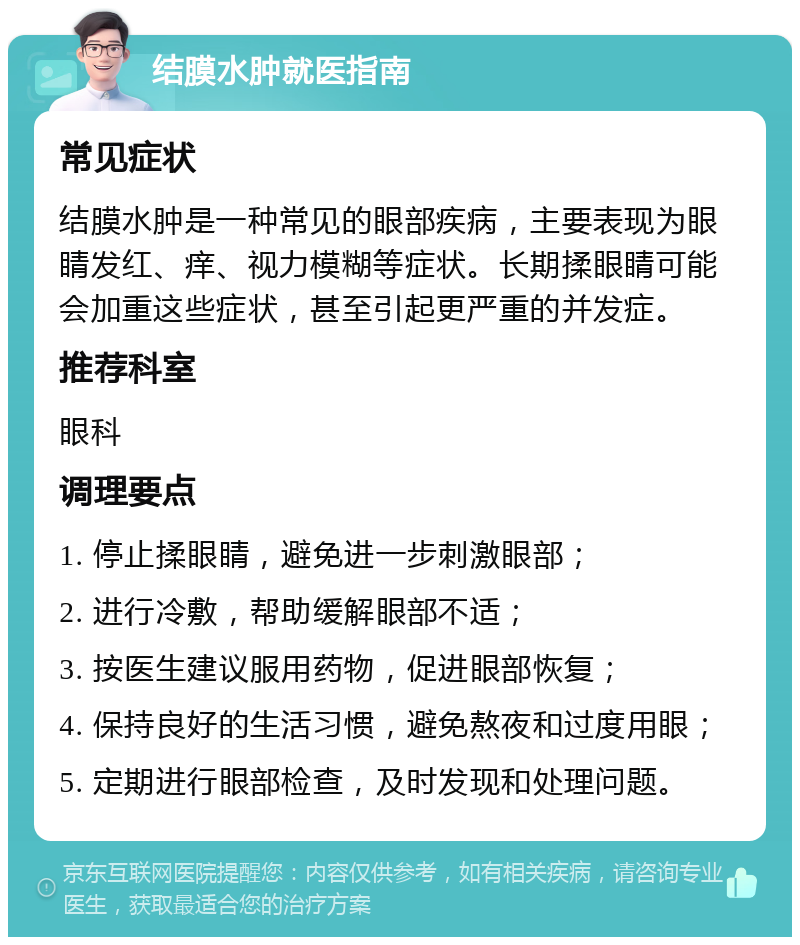 结膜水肿就医指南 常见症状 结膜水肿是一种常见的眼部疾病，主要表现为眼睛发红、痒、视力模糊等症状。长期揉眼睛可能会加重这些症状，甚至引起更严重的并发症。 推荐科室 眼科 调理要点 1. 停止揉眼睛，避免进一步刺激眼部； 2. 进行冷敷，帮助缓解眼部不适； 3. 按医生建议服用药物，促进眼部恢复； 4. 保持良好的生活习惯，避免熬夜和过度用眼； 5. 定期进行眼部检查，及时发现和处理问题。