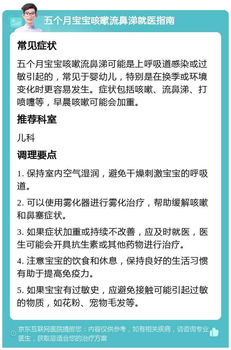 五个月宝宝咳嗽流鼻涕就医指南 常见症状 五个月宝宝咳嗽流鼻涕可能是上呼吸道感染或过敏引起的，常见于婴幼儿，特别是在换季或环境变化时更容易发生。症状包括咳嗽、流鼻涕、打喷嚏等，早晨咳嗽可能会加重。 推荐科室 儿科 调理要点 1. 保持室内空气湿润，避免干燥刺激宝宝的呼吸道。 2. 可以使用雾化器进行雾化治疗，帮助缓解咳嗽和鼻塞症状。 3. 如果症状加重或持续不改善，应及时就医，医生可能会开具抗生素或其他药物进行治疗。 4. 注意宝宝的饮食和休息，保持良好的生活习惯有助于提高免疫力。 5. 如果宝宝有过敏史，应避免接触可能引起过敏的物质，如花粉、宠物毛发等。