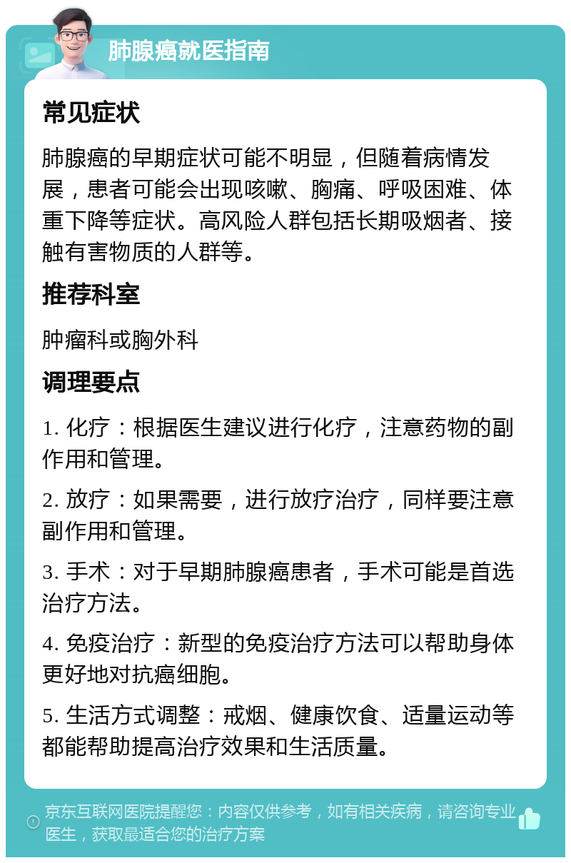 肺腺癌就医指南 常见症状 肺腺癌的早期症状可能不明显，但随着病情发展，患者可能会出现咳嗽、胸痛、呼吸困难、体重下降等症状。高风险人群包括长期吸烟者、接触有害物质的人群等。 推荐科室 肿瘤科或胸外科 调理要点 1. 化疗：根据医生建议进行化疗，注意药物的副作用和管理。 2. 放疗：如果需要，进行放疗治疗，同样要注意副作用和管理。 3. 手术：对于早期肺腺癌患者，手术可能是首选治疗方法。 4. 免疫治疗：新型的免疫治疗方法可以帮助身体更好地对抗癌细胞。 5. 生活方式调整：戒烟、健康饮食、适量运动等都能帮助提高治疗效果和生活质量。