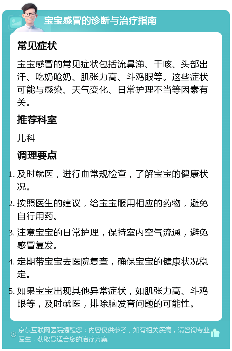 宝宝感冒的诊断与治疗指南 常见症状 宝宝感冒的常见症状包括流鼻涕、干咳、头部出汗、吃奶呛奶、肌张力高、斗鸡眼等。这些症状可能与感染、天气变化、日常护理不当等因素有关。 推荐科室 儿科 调理要点 及时就医，进行血常规检查，了解宝宝的健康状况。 按照医生的建议，给宝宝服用相应的药物，避免自行用药。 注意宝宝的日常护理，保持室内空气流通，避免感冒复发。 定期带宝宝去医院复查，确保宝宝的健康状况稳定。 如果宝宝出现其他异常症状，如肌张力高、斗鸡眼等，及时就医，排除脑发育问题的可能性。