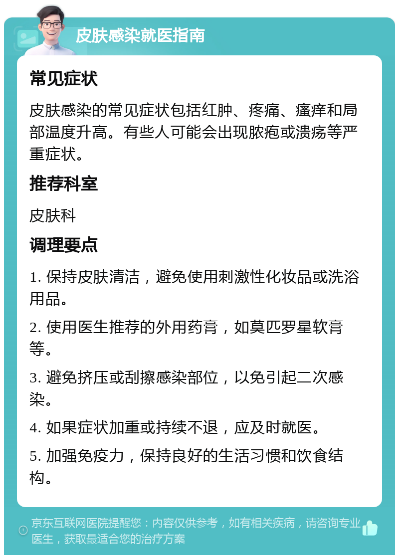 皮肤感染就医指南 常见症状 皮肤感染的常见症状包括红肿、疼痛、瘙痒和局部温度升高。有些人可能会出现脓疱或溃疡等严重症状。 推荐科室 皮肤科 调理要点 1. 保持皮肤清洁，避免使用刺激性化妆品或洗浴用品。 2. 使用医生推荐的外用药膏，如莫匹罗星软膏等。 3. 避免挤压或刮擦感染部位，以免引起二次感染。 4. 如果症状加重或持续不退，应及时就医。 5. 加强免疫力，保持良好的生活习惯和饮食结构。