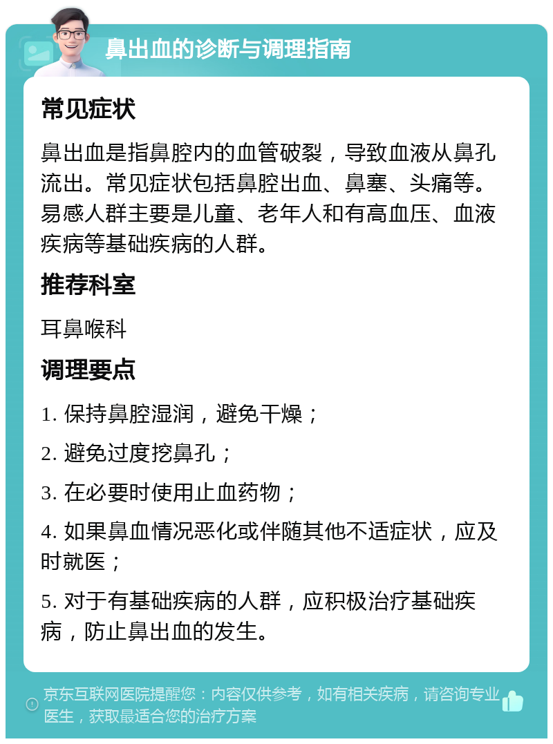 鼻出血的诊断与调理指南 常见症状 鼻出血是指鼻腔内的血管破裂，导致血液从鼻孔流出。常见症状包括鼻腔出血、鼻塞、头痛等。易感人群主要是儿童、老年人和有高血压、血液疾病等基础疾病的人群。 推荐科室 耳鼻喉科 调理要点 1. 保持鼻腔湿润，避免干燥； 2. 避免过度挖鼻孔； 3. 在必要时使用止血药物； 4. 如果鼻血情况恶化或伴随其他不适症状，应及时就医； 5. 对于有基础疾病的人群，应积极治疗基础疾病，防止鼻出血的发生。