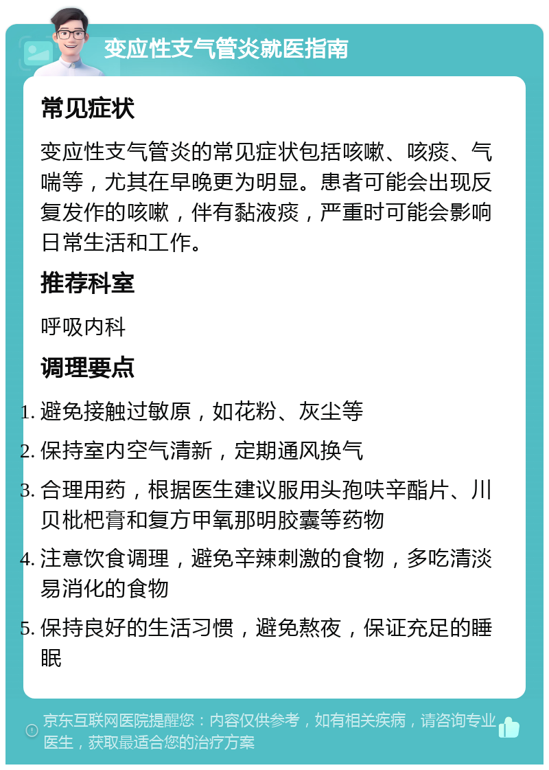 变应性支气管炎就医指南 常见症状 变应性支气管炎的常见症状包括咳嗽、咳痰、气喘等，尤其在早晚更为明显。患者可能会出现反复发作的咳嗽，伴有黏液痰，严重时可能会影响日常生活和工作。 推荐科室 呼吸内科 调理要点 避免接触过敏原，如花粉、灰尘等 保持室内空气清新，定期通风换气 合理用药，根据医生建议服用头孢呋辛酯片、川贝枇杷膏和复方甲氧那明胶囊等药物 注意饮食调理，避免辛辣刺激的食物，多吃清淡易消化的食物 保持良好的生活习惯，避免熬夜，保证充足的睡眠