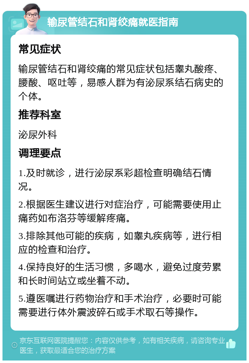 输尿管结石和肾绞痛就医指南 常见症状 输尿管结石和肾绞痛的常见症状包括睾丸酸疼、腰酸、呕吐等，易感人群为有泌尿系结石病史的个体。 推荐科室 泌尿外科 调理要点 1.及时就诊，进行泌尿系彩超检查明确结石情况。 2.根据医生建议进行对症治疗，可能需要使用止痛药如布洛芬等缓解疼痛。 3.排除其他可能的疾病，如睾丸疾病等，进行相应的检查和治疗。 4.保持良好的生活习惯，多喝水，避免过度劳累和长时间站立或坐着不动。 5.遵医嘱进行药物治疗和手术治疗，必要时可能需要进行体外震波碎石或手术取石等操作。